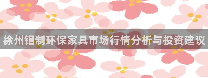 杏宇平台一安全注册入口：徐州铝制环保家具市场行情分析与投资建