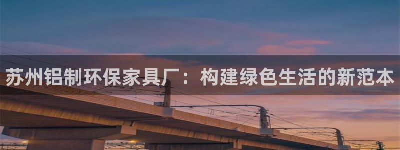 杏宇平台代理注册多少钱一年：苏州铝制环保家具厂：构建绿色生活